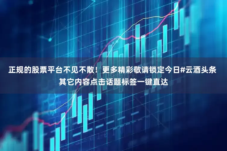 正规的股票平台不见不散！更多精彩敬请锁定今日#云酒头条 其它内容点击话题标签一键直达