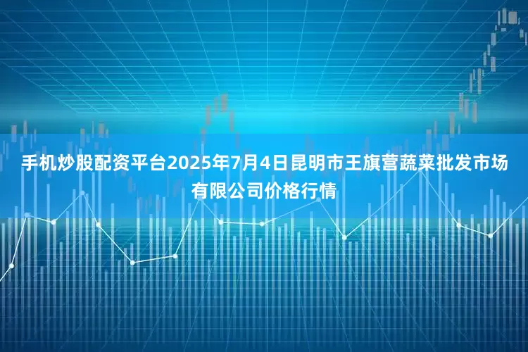 手机炒股配资平台2025年7月4日昆明市王旗营蔬菜批发市场有限公司价格行情