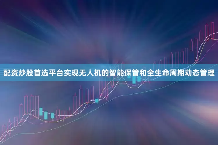 配资炒股首选平台实现无人机的智能保管和全生命周期动态管理