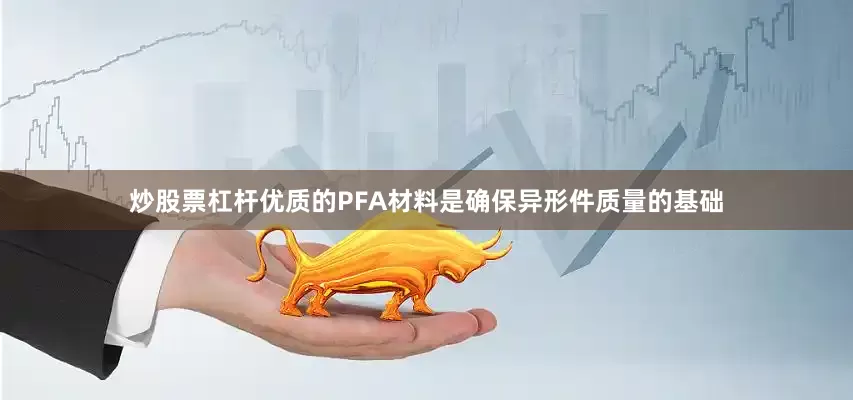 炒股票杠杆优质的PFA材料是确保异形件质量的基础