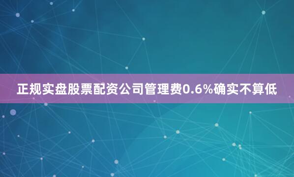 正规实盘股票配资公司管理费0.6%确实不算低