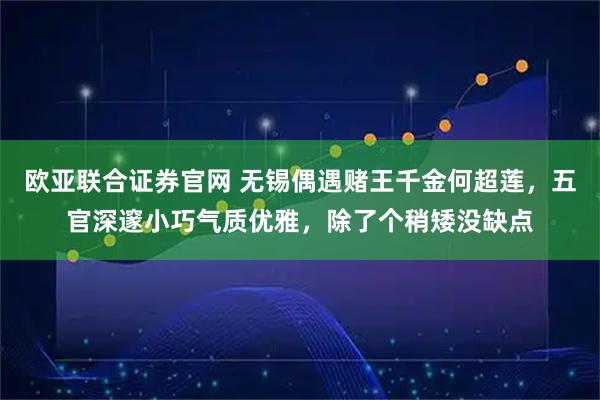 欧亚联合证券官网 无锡偶遇赌王千金何超莲，五官深邃小巧气质优雅，除了个稍矮没缺点