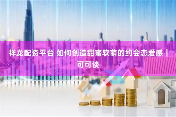 祥龙配资平台 如何创造甜蜜软萌的约会恋爱感｜可可谈