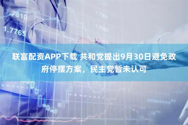 联富配资APP下载 共和党提出9月30日避免政府停摆方案，民主党暂未认可