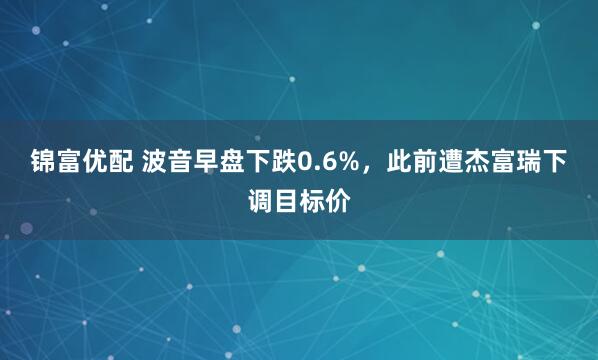 锦富优配 波音早盘下跌0.6%，此前遭杰富瑞下调目标价