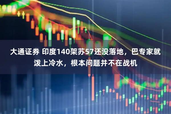 大通证券 印度140架苏57还没落地，巴专家就泼上冷水，根本问题并不在战机