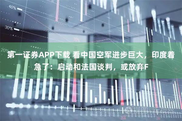 第一证券APP下载 看中国空军进步巨大，印度着急了：启动和法国谈判，或放弃F