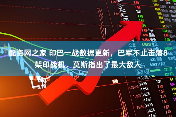 配资网之家 印巴一战数据更新，巴军不止击落8架印战机，莫斯指出了最大敌人
