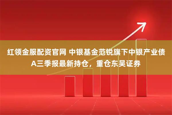 红领金服配资官网 中银基金范锐旗下中银产业债A三季报最新持仓，重仓东吴证券
