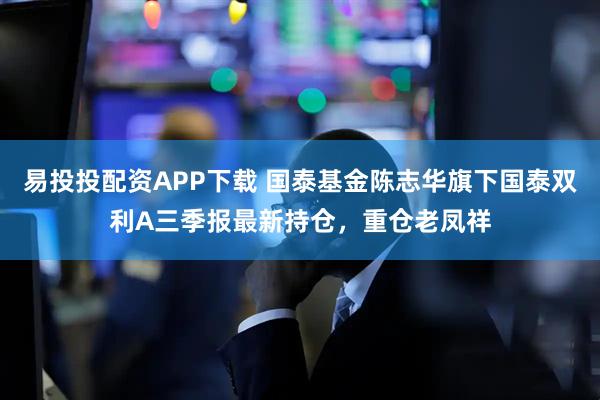 易投投配资APP下载 国泰基金陈志华旗下国泰双利A三季报最新持仓，重仓老凤祥