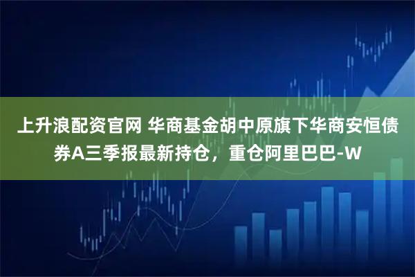 上升浪配资官网 华商基金胡中原旗下华商安恒债券A三季报最新持仓，重仓阿里巴巴-W