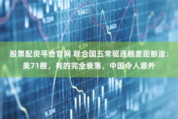 股票配资平仓官网 联合国五常驱逐舰差距断崖：美71艘，有的完全衰落，中国令人意外