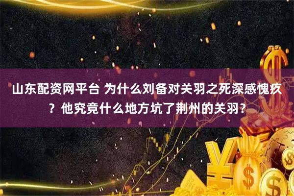 山东配资网平台 为什么刘备对关羽之死深感愧疚？他究竟什么地方坑了荆州的关羽？