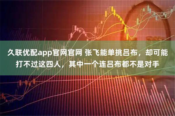 久联优配app官网官网 张飞能单挑吕布，却可能打不过这四人，其中一个连吕布都不是对手