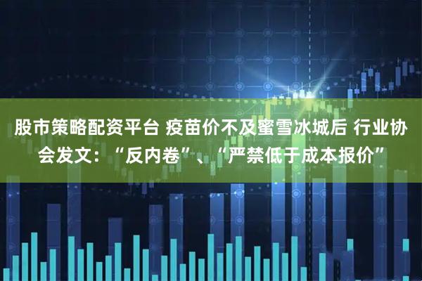 股市策略配资平台 疫苗价不及蜜雪冰城后 行业协会发文：“反内卷”、“严禁低于成本报价”