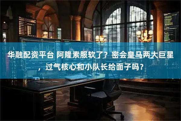华融配资平台 阿隆索服软了？密会皇马两大巨星，过气核心和小队长给面子吗？