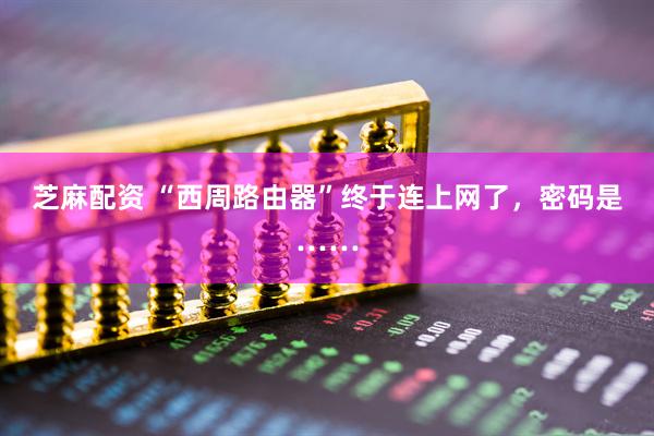 芝麻配资 “西周路由器”终于连上网了，密码是……