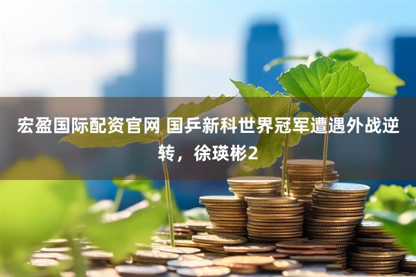 宏盈国际配资官网 国乒新科世界冠军遭遇外战逆转，徐瑛彬2