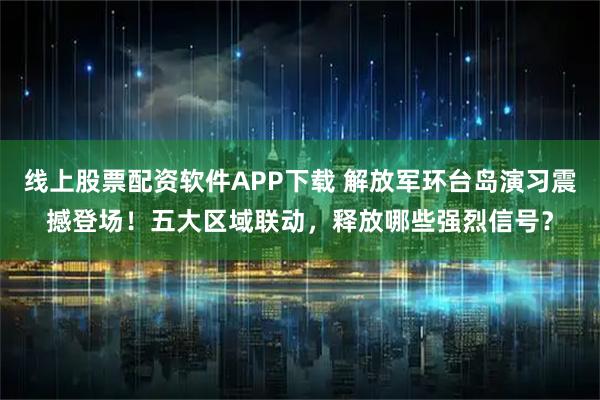 线上股票配资软件APP下载 解放军环台岛演习震撼登场！五大区域联动，释放哪些强烈信号？