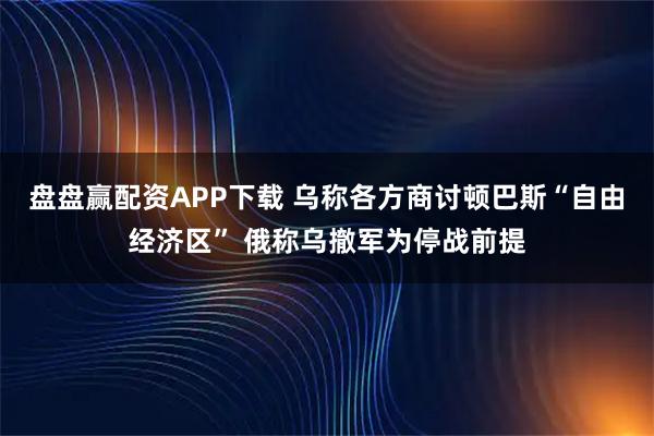 盘盘赢配资APP下载 乌称各方商讨顿巴斯“自由经济区” 俄称乌撤军为停战前提