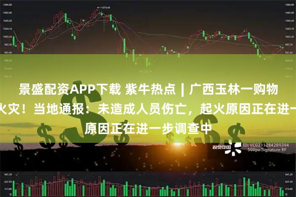 景盛配资APP下载 紫牛热点∣广西玉林一购物中心突发火灾！当地通报：未造成人员伤亡，起火原因正在进一步调查中