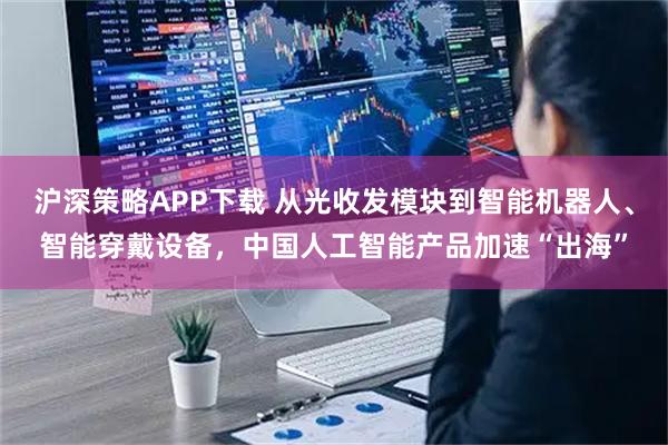 沪深策略APP下载 从光收发模块到智能机器人、智能穿戴设备，中国人工智能产品加速“出海”