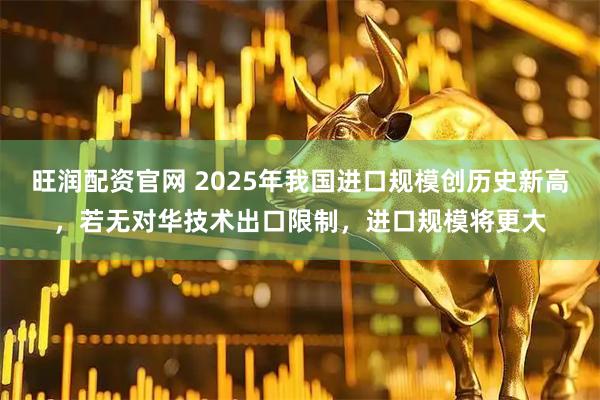 旺润配资官网 2025年我国进口规模创历史新高，若无对华技术出口限制，进口规模将更大