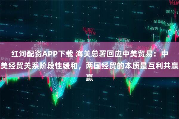 红河配资APP下载 海关总署回应中美贸易：中美经贸关系阶段性缓和，两国经贸的本质是互利共赢