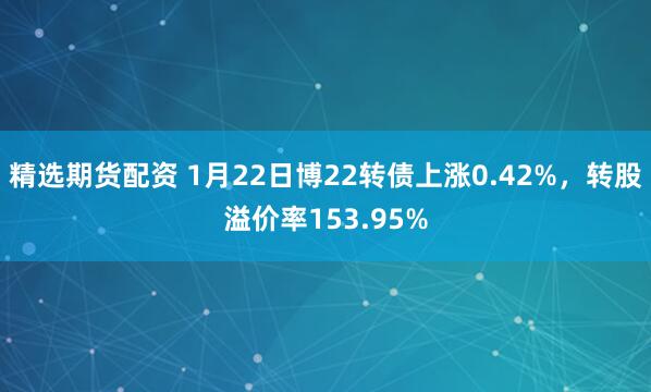 精选期货配资 1月22日博22转债上涨0.42%，转股溢价率153.95%