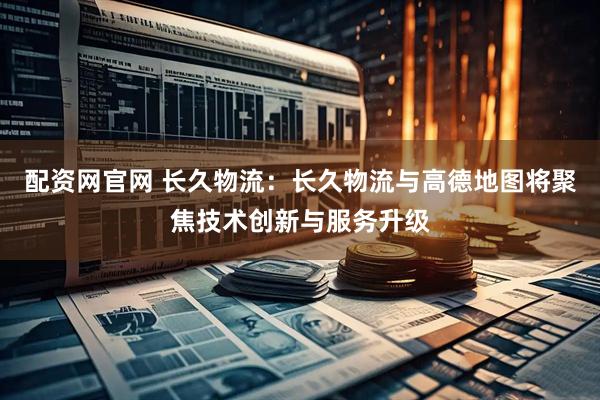配资网官网 长久物流：长久物流与高德地图将聚焦技术创新与服务升级