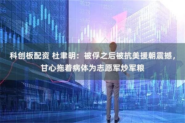 科创板配资 杜聿明：被俘之后被抗美援朝震撼，甘心拖着病体为志愿军炒军粮