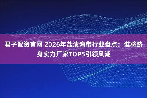 君子配资官网 2026年盐渍海带行业盘点：谁将跻身实力厂家TOP5引领风潮