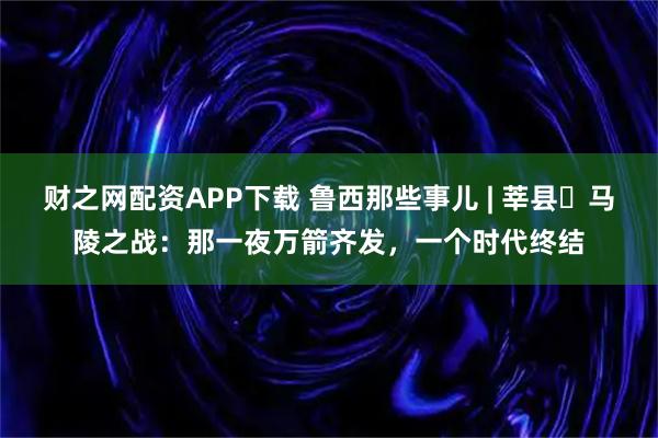 财之网配资APP下载 鲁西那些事儿 | 莘县・马陵之战：那一夜万箭齐发，一个时代终结