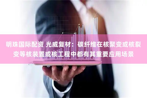 明珠国际配资 光威复材：碳纤维在核聚变或核裂变等核装置或核工程中都有其重要应用场景