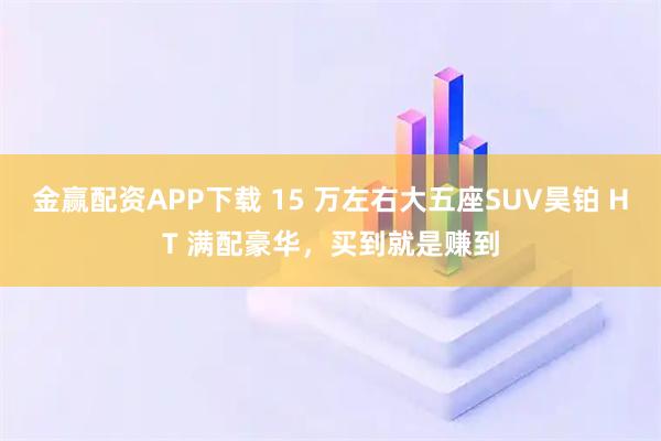 金赢配资APP下载 15 万左右大五座SUV昊铂 HT 满配豪华，买到就是赚到