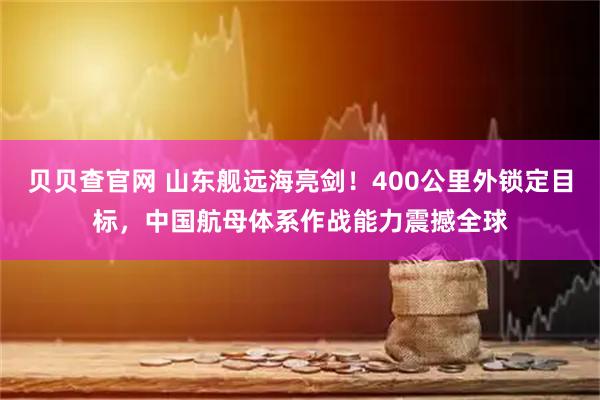 贝贝查官网 山东舰远海亮剑！400公里外锁定目标，中国航母体系作战能力震撼全球