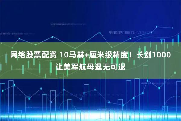 网络股票配资 10马赫+厘米级精度！长剑1000让美军航母退无可退