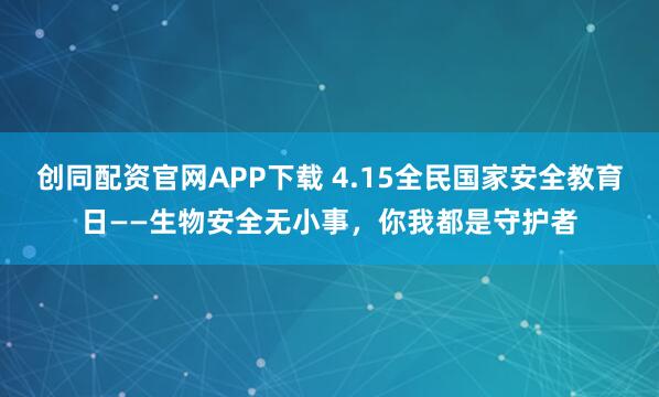创同配资官网APP下载 4.15全民国家安全教育日——生物安全无小事，你我都是守护者