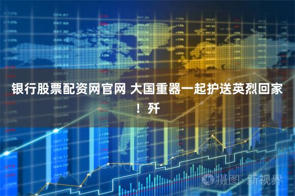 银行股票配资网官网 大国重器一起护送英烈回家!歼